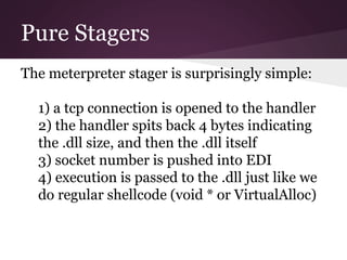 Pure Stagers 
The meterpreter stager is surprisingly simple: 
1) a tcp connection is opened to the handler 
2) the handler spits back 4 bytes indicating 
the .dll size, and then the .dll itself 
3) socket number is pushed into EDI 
4) execution is passed to the .dll just like we 
do regular shellcode (void * or VirtualAlloc) 
 
