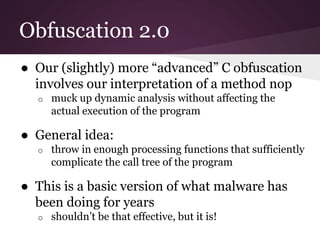 Obfuscation 2.0 
● Our (slightly) more “advanced” C obfuscation 
involves our interpretation of a method nop 
o muck up dynamic analysis without affecting the 
actual execution of the program 
● General idea: 
o throw in enough processing functions that sufficiently 
complicate the call tree of the program 
● This is a basic version of what malware has 
been doing for years 
o shouldn’t be that effective, but it is! 
 