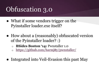 Obfuscation 3.0 
● What if some vendors trigger on the 
Pyinstaller loader.exe itself? 
● How about a (reasonably) obfuscated version 
of the Pyinstaller loader? :) 
o BSides Boston ‘14: Pwnstaller 1.0 
o https://github.com/harmj0y/pwnstaller/ 
● Integrated into Veil-Evasion this past May 
 