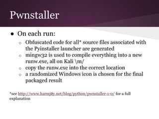 Pwnstaller 
● On each run: 
o Obfuscated code for all* source files associated with 
the Pyinstaller launcher are generated 
o mingw32 is used to compile everything into a new 
runw.exe, all on Kali m/ 
o copy the runw.exe into the correct location 
o a randomized Windows icon is chosen for the final 
packaged result 
*see http://www.harmj0y.net/blog/python/pwnstaller-1-0/ for a full 
explanation 
 