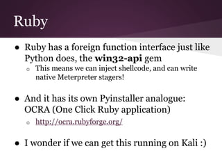 Ruby 
● Ruby has a foreign function interface just like 
Python does, the win32-api gem 
o This means we can inject shellcode, and can write 
native Meterpreter stagers! 
● And it has its own Pyinstaller analogue: 
OCRA (One Click Ruby application) 
o http://ocra.rubyforge.org/ 
● I wonder if we can get this running on Kali :) 
 