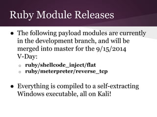Ruby Module Releases 
● The following payload modules are currently 
in the development branch, and will be 
merged into master for the 9/15/2014 
V-Day: 
o ruby/shellcode_inject/flat 
o ruby/meterpreter/reverse_tcp 
● Everything is compiled to a self-extracting 
Windows executable, all on Kali! 
 