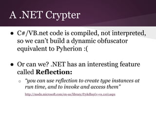 A .NET Crypter 
● C#/VB.net code is compiled, not interpreted, 
so we can’t build a dynamic obfuscator 
equivalent to Pyherion :( 
● Or can we? .NET has an interesting feature 
called Reflection: 
o “you can use reflection to create type instances at 
run time, and to invoke and access them” 
http://msdn.microsoft.com/en-us/library/f7ykdhsy(v=vs.110).aspx 
 