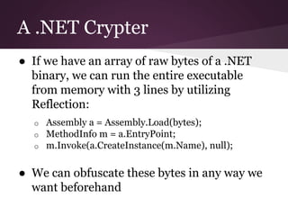 A .NET Crypter 
● If we have an array of raw bytes of a .NET 
binary, we can run the entire executable 
from memory with 3 lines by utilizing 
Reflection: 
o Assembly a = Assembly.Load(bytes); 
o MethodInfo m = a.EntryPoint; 
o m.Invoke(a.CreateInstance(m.Name), null); 
● We can obfuscate these bytes in any way we 
want beforehand 
 