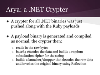 Arya: a .NET Crypter 
● A crypter for all .NET binaries was just 
pushed along with the Ruby payloads 
● A payload binary is generated and compiled 
as normal, the crypter then: 
o reads in the raw bytes 
o base64 encodes the data and builds a random 
substitution cipher for the string 
o builds a launcher/dropper that decodes the raw data 
and invokes the original binary using Reflection 
 