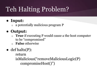 Teh Halting Problem? 
● Input: 
o a potentially malicious program P 
● Output: 
o True if executing P would cause a the host computer 
to be “compromised” 
o False otherwise 
● def halts(P): 
return 
isMalicious(“removeMaliciousLogic(P) 
compromiseHost()”) 
 
