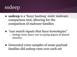 ssdeep 
● ssdeep is a ‘fuzzy hashing’ static malware 
comparison tool, allowing for the 
comparison of malware families 
● “can match inputs that have homologies” 
o biology term, fancy way to saying degree of shared 
ancestry 
● Generated 1000 samples of some payload 
families did ssdeep runs over each set 
 