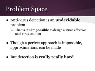 Problem Space 
● Anti-virus detection is an undecidable 
problem 
o That is, it’s impossible to design a 100% effective 
anti-virus solution 
● Though a perfect approach is impossible, 
approximations can be made 
● But detection is really really hard 
 