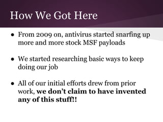 How We Got Here 
● From 2009 on, antivirus started snarfing up 
more and more stock MSF payloads 
● We started researching basic ways to keep 
doing our job 
● All of our initial efforts drew from prior 
work, we don’t claim to have invented 
any of this stuff!! 
 