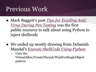 Previous Work 
● Mark Baggett’s post Tips for Evading Anti- 
Virus During Pen Testing was the first 
public resource to talk about using Python to 
inject shellcode 
● We ended up mostly drawing from Debasish 
Mandal's Execute ShellCode Using Python 
o Uses the 
VirtualAlloc/CreateThread/WaitForSingleObject 
pattern 
 