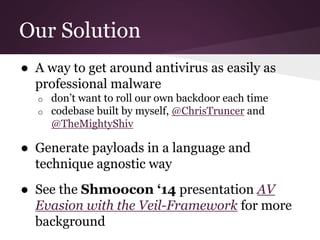 Our Solution 
● A way to get around antivirus as easily as 
professional malware 
o don’t want to roll our own backdoor each time 
o codebase built by myself, @ChrisTruncer and 
@TheMightyShiv 
● Generate payloads in a language and 
technique agnostic way 
● See the Shmoocon ‘14 presentation AV 
Evasion with the Veil-Framework for more 
background 
 
