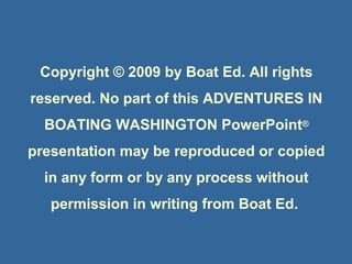 Copyright © 2009 Boat Ed
Copyright © 2009 by Boat Ed. All rights
reserved. No part of this ADVENTURES IN
BOATING WASHINGTON PowerPoint®
presentation may be reproduced or copied
in any form or by any process without
permission in writing from Boat Ed.
 
