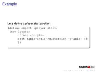 Example




  Let’s deﬁne a player start position:
  (define-export *player-start*
   (new locator
        :trans *origin*
        :rot (axis-angle->quaternion *y-axis* 45)
        ))
 