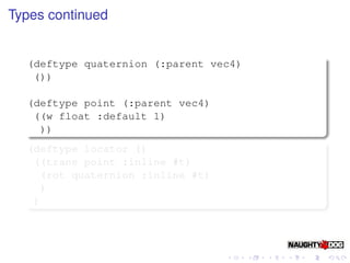 Types continued


  (deftype quaternion (:parent vec4)
   ())

  (deftype point (:parent vec4)
   ((w float :default 1)
    ))
  (deftype locator ()
   ((trans point :inline #t)
    (rot quaternion :inline #t)
    )
   )
 