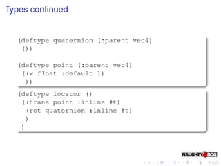 Types continued


  (deftype quaternion (:parent vec4)
   ())

  (deftype point (:parent vec4)
   ((w float :default 1)
    ))
  (deftype locator ()
   ((trans point :inline #t)
    (rot quaternion :inline #t)
    )
   )
 