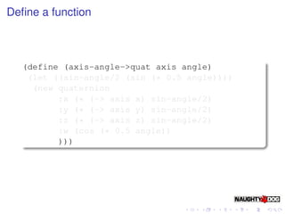 Deﬁne a function



  (define (axis-angle->quat axis angle)
   (let ((sin-angle/2 (sin (* 0.5 angle))))
    (new quaternion
         :x (* (-> axis x) sin-angle/2)
         :y (* (-> axis y) sin-angle/2)
         :z (* (-> axis z) sin-angle/2)
         :w (cos (* 0.5 angle))
         )))
 