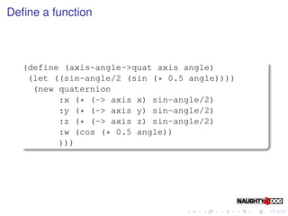 Deﬁne a function



  (define (axis-angle->quat axis angle)
   (let ((sin-angle/2 (sin (* 0.5 angle))))
    (new quaternion
         :x (* (-> axis x) sin-angle/2)
         :y (* (-> axis y) sin-angle/2)
         :z (* (-> axis z) sin-angle/2)
         :w (cos (* 0.5 angle))
         )))
 