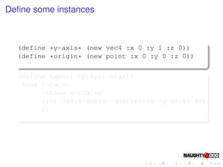 Deﬁne some instances



  (define *y-axis* (new vec4 :x 0 :y 1 :z 0))
  (define *origin* (new point :x 0 :y 0 :z 0))

  (define-export *player-start*
   (new locator
        :trans *origin*
        :rot (axis-angle->quaternion *y-axis* 45)
        ))
 