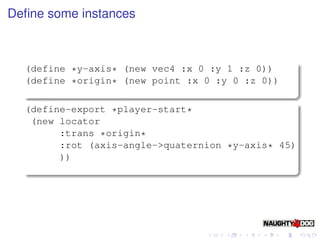 Deﬁne some instances



  (define *y-axis* (new vec4 :x 0 :y 1 :z 0))
  (define *origin* (new point :x 0 :y 0 :z 0))

  (define-export *player-start*
   (new locator
        :trans *origin*
        :rot (axis-angle->quaternion *y-axis* 45)
        ))
 