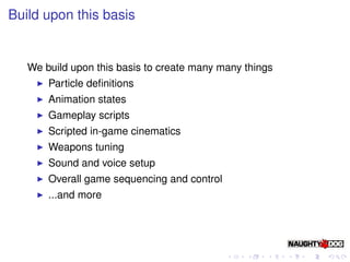 Build upon this basis


   We build upon this basis to create many many things
       Particle deﬁnitions
       Animation states
       Gameplay scripts
       Scripted in-game cinematics
       Weapons tuning
       Sound and voice setup
       Overall game sequencing and control
       ...and more
 