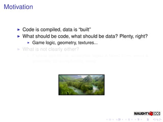 Motivation


      Code is compiled, data is “built”
      What should be code, what should be data? Plenty, right?
          Game logic, geometry, textures...
      What is not clearly either?
          Particle deﬁnitions, animation states & blend trees, event &
          gameplay scripting/tuning, more...
 