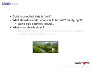 Motivation


      Code is compiled, data is “built”
      What should be code, what should be data? Plenty, right?
          Game logic, geometry, textures...
      What is not clearly either?
          Particle deﬁnitions, animation states & blend trees, event &
          gameplay scripting/tuning, more...
 