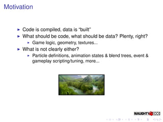 Motivation


      Code is compiled, data is “built”
      What should be code, what should be data? Plenty, right?
          Game logic, geometry, textures...
      What is not clearly either?
          Particle deﬁnitions, animation states & blend trees, event &
          gameplay scripting/tuning, more...
 
