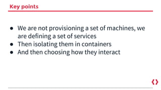 Key points
● We are not provisioning a set of machines, we
are defining a set of services
● Then isolating them in containers
● And then choosing how they interact
 