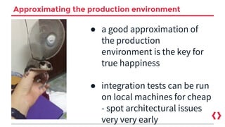 Approximating the production environment
● a good approximation of
the production
environment is the key for
true happiness
● integration tests can be run
on local machines for cheap
- spot architectural issues
very very early
 