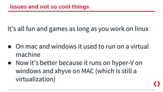 Issues and not so cool things
It’s all fun and games as long as you work on linux
● On mac and windows it used to run on a virtual
machine
● Now it’s better because it runs on hyper-V on
windows and xhyve on MAC (which is still a
virtualization)
 