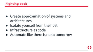 Fighting back
● Create approximation of systems and
architectures
● Isolate yourself from the host
● Infrastructure as code
● Automate like there is no to tomorrow
 