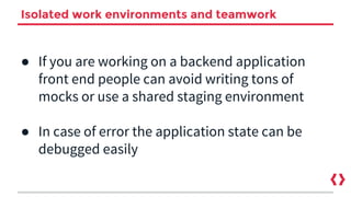 Isolated work environments and teamwork
● If you are working on a backend application
front end people can avoid writing tons of
mocks or use a shared staging environment
● In case of error the application state can be
debugged easily
 