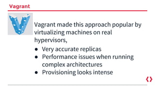 Vagrant
Vagrant made this approach popular by
virtualizing machines on real
hypervisors,
● Very accurate replicas
● Performance issues when running
complex architectures
● Provisioning looks intense
 