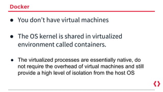 Docker
● You don’t have virtual machines
● The OS kernel is shared in virtualized
environment called containers.
● The virtualized processes are essentially native, do
not require the overhead of virtual machines and still
provide a high level of isolation from the host OS
 