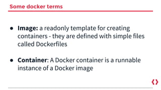 Some docker terms
● Image: a readonly template for creating
containers - they are defined with simple files
called Dockerfiles
● Container: A Docker container is a runnable
instance of a Docker image
 
