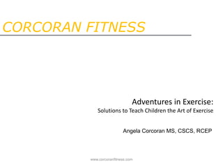 CORCORAN FITNESS Adventures in Exercise:Solutions to Teach Children the Art of Exercise Angela Corcoran MS, CSCS, RCEP www.corcoranfitness.com 