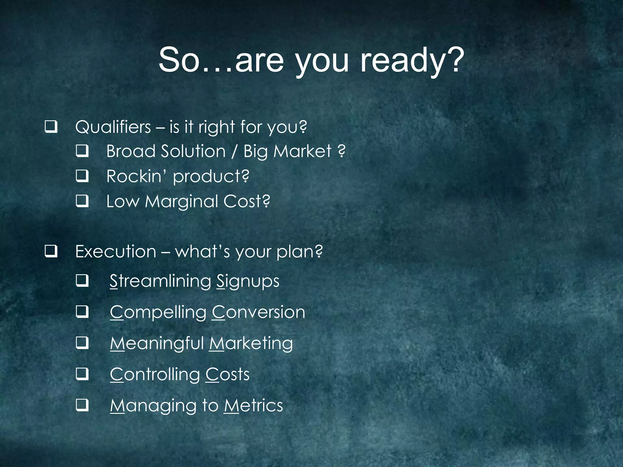 So…are you ready?
q  Qualifiers – is it right for you?
    q  Broad Solution / Big Market ?
    q  Rockin’ product?
    q  Low Marginal Cost?

q  Execution – what’s your plan?
   q  Streamlining Signups
   q  Compelling Conversion
   q  Meaningful Marketing
   q  Controlling Costs
   q  Managing to Metrics
 