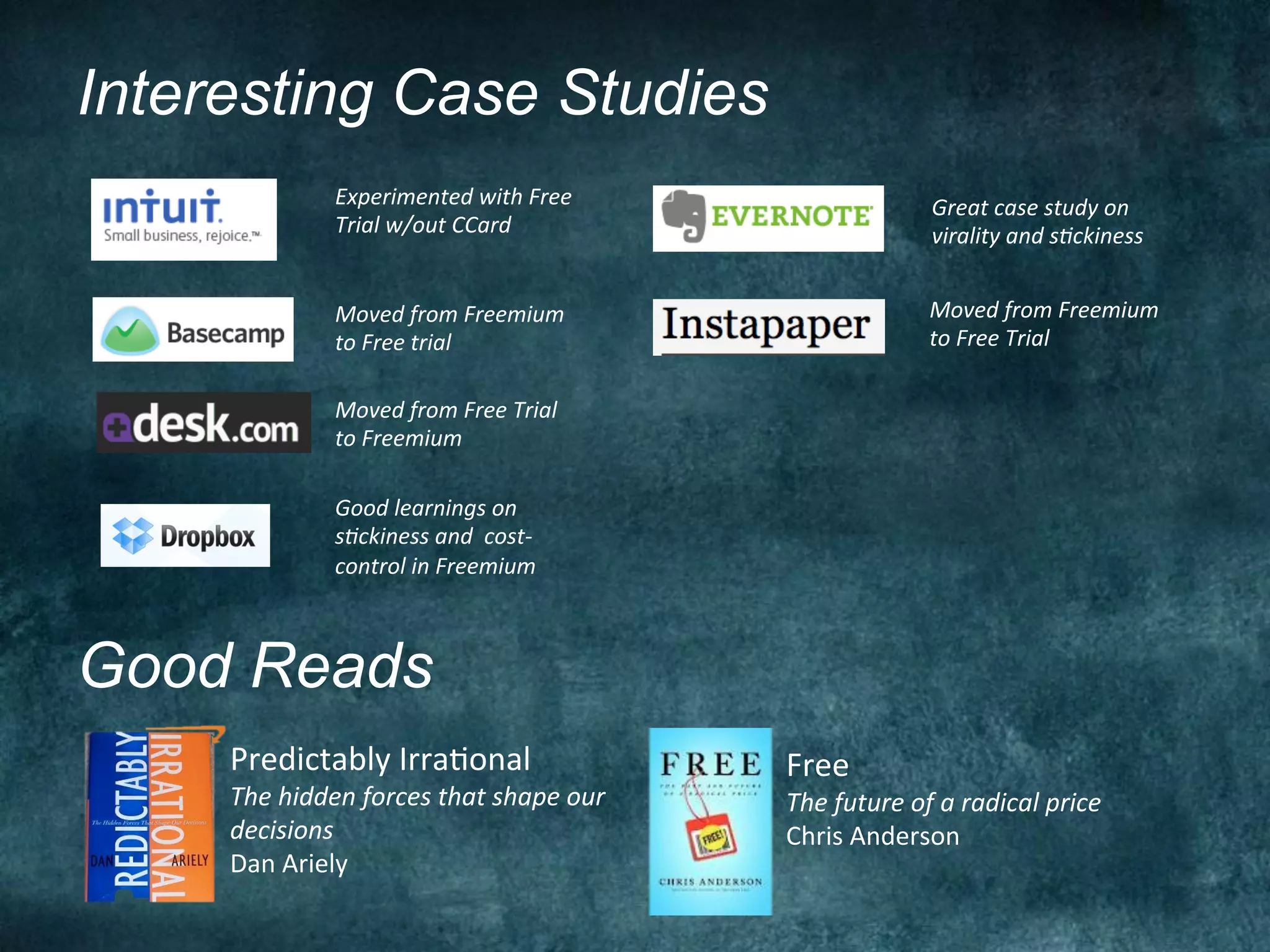 Interesting Case Studies
                   Experimented	
  with	
  Free	
                               Great	
  case	
  study	
  on	
  
                   Trial	
  w/out	
  CCard	
  	
                                virality	
  and	
  sFckiness	
  


                   Moved	
  from	
  Freemium	
                                  Moved	
  from	
  Freemium	
  
                   to	
  Free	
  trial	
                                        to	
  Free	
  Trial	
  

                   Moved	
  from	
  Free	
  Trial	
  
                   to	
  Freemium	
  

                   Good	
  learnings	
  on	
  
                   sFckiness	
  and	
  	
  cost-­‐
                   control	
  in	
  Freemium	
  



Good Reads
     Predictably	
  IrraNonal	
                            Free	
  
     The	
  hidden	
  forces	
  that	
  shape	
  our	
     The	
  future	
  of	
  a	
  radical	
  price	
  
     decisions	
                                           Chris	
  Anderson	
  
     Dan	
  Ariely	
  
 