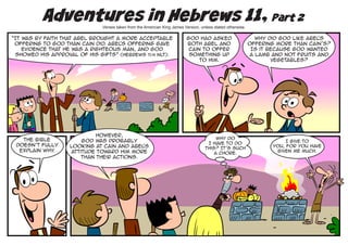 Adventures in Hebrews 11, Part 2
                              Verses taken from the American King James Version, unless stated otherwise.

“It was by faith that Abel brought a more acceptable                      God had asked                       Why did God like Abel
                                                                                                                                  ’s
 offering to God than Cain did. Abel offering gave
                                    ’s                                    both Abel and                     offering more than Cain’s?
    evidence that he was a righteous man, and God                          Cain to offer                     Is it because God wanted
 showed his approval of his gifts” (Hebrews 11:4 NLT).                     something up                     a lamb and not fruits and
                                                                               to Him.                              vegetables?




                            However,
   The Bible                                                                            Why do
                       God was probably                                                                                 I give to
 doesn’t fully                                                                      I have to do
                   looking at Cain and Abel’s                                      this? It’s such
                                                                                                                   You, for You have
  explain why.     attitude toward Him more                                                                         given me much.
                                                                                       a chore.
                       than their actions.
 