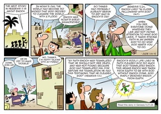 The next story             In Noah’s day the
                                         ,                         So things               Genesis 5:24,
 in Hebrews 11 is         world had become so                    had probably          Enoch lived “in close
  about Enoch.           wicked that God decided                 already begun         fellowship with God”
                          to cleanse the world                    to get bad in                   (NLT).
                              with a flood.    Enoch was          Enoch’s day 1
                                                                              .
                                              Noah’s great-
                                              grandfather!                                             When
                                                                                                     you see
                                                                                                everyone doing
                                                                                                 whatever they
                                                                                              like and not paying
                                                                                            attention to what God
                                                                                            likes, it takes strong
                                                                                               faith in an unseen
                                                                                                God to do what
                                                                                                 God wants you
                                                                                                      to do.

                                                                                                           1
                                                                                                               Jude 1:14-15
                                 No, thanks.
              We’re           I’m happy talking
           off to make                            “By faith Enoch was translated    Enoch’s godly life lived in
 Come,                          with my friend.
            trouble!                               that he should not see death;    faith pleased God so much
join us!                                            and was not found, because     that God translated Enoch.
                                                    God had translated him: for    This means Enoch was taken
                                                   before his translation he had    from earth to be with God
                                                  this testimony that he pleased
                                                                ,                    without Enoch dying. God
                                                         God” (Hebrews 11:5).          simply removed Enoch
                                                                                            from earth.




                                                                                    Read this story in Genesis 5:21-24.
 
