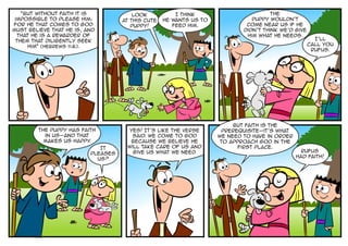 “But without faith it is             Look           I think                        The
 impossible to please him:          at this cute   he wants us to              puppy wouldn’t
for he that comes to God               puppy!         feed him.              come near us if he
must believe that he is, and                                                didn’t think we’d give
  that he is a rewarder of                                                   him what he needs.
 them that diligently seek                                                                             I’ll
     him” (Hebrews 11:6).                                                                            call you
                                                                                                      Rufus.




                                                                         But faith is the
        The puppy has faith           Yes! It’s like the verse       prerequisite-it’s what
          in us-and that               said. We come to God         we need to have in order
          makes us happy .            because we believe He          to approach God in the
                             It      will take care of us and              first place.
                                       give us what we need.                                     Rufus
                          pleases
                                                                                               had faith!
                            us?
 