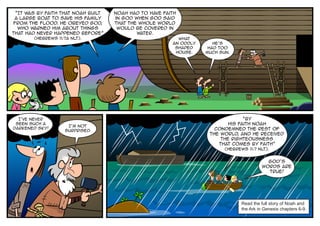 “It was by faith that Noah built   Noah had to have faith
 a large boat to save his family    in God when God said
from the flood. He obeyed God,      that the whole world
  who warned him about things        would be covered in
that had never happened before”             water.
       (Hebrews 11:7a NLT).                               What
                                                        an oddly      He’s
                                                         shaped     had too
                                                         house.    much sun.




  I’ve never                                                                     “By
 seen such a
                    I’m not
                                                                           his faith Noah
darkened sky!                                                         condemned the rest of
                   surprised.
                                                                    the world, and he received
                                                                        the righteousness
                                                                       that comes by faith”
                                                                          (Hebrews 11:7 NLT).


                                                                                             God’s
                                                                                           words are
                                                                                             true!




                                                                                 Read the full story of Noah and
                                                                                 the Ark in Genesis chapters 6-9.
 