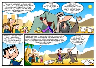 “By faith Abraham, when he was                          Do we                     God said
called to go out into a place which                    have to leave             to go. So even
                                                    this place we know        though we don’t know
   he should after receive for an
                                                         so well?            what to expect, we know
  inheritance, obeyed; and he went
                                                                              God is leading us and
 out, not knowing where he went”                                                He’ll take care of
           (Hebrews 11:8).                                                              us.




“For he looked for           “These all died in faith, not having received the
  a city which has                                                                         God has
                              promises, but having seen them afar off and
                                                                        ,                promised a
foundations, whose            were persuaded of them, and embraced them,              better place. This
builder and maker is          and confessed that they were strangers and               isn’t our final
 God” (Hebrews 11:10).                   pilgrims on the earth”                          destination.
                                              (Hebrews 11:13).
 