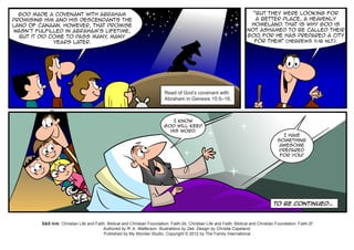 God made a covenant with Abraham                                                                                          “But they were looking for
promising him and his descendants the                                                                                        a better place, a heavenly
land of Canaan. However, that promise                                                                                      homeland. That is why God is
wasn’t fulfilled in Abraham’s lifetime,                                                                                   not ashamed to be called their
  but it did come to pass many many
                              ,                                                                                           God, for he has prepared a city
              years later.                                                                                                  for them” (Hebrews 11:16 NLT).




                                                                             Read of God’s covenant with
                                                                             Abraham in Genesis 15:5–18.



                                                                               I know
                                                                            God will keep
                                                                              His word.
                                                                                                                                              I have
                                                                                                                                           something
                                                                                                                                            awesome
                                                                                                                                            prepared
                                                                                                                                            for you!




                                                                                                                                         To be continued…



         S&S link: Christian Life and Faith: Biblical and Christian Foundation: Faith-2b; Christian Life and Faith: Biblical and Christian Foundation: Faith-2f
                                          Authored by R. A. Watterson. Illustrations by Zeb. Design by Christia Copeland.
                                           Published by My Wonder Studio. Copyright © 2012 by The Family International
 