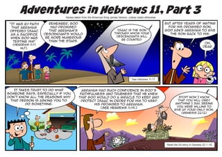 Adventures in Hebrews 11, Part 3
                              Verses taken from the American King James Version, unless noted otherwise.

 “It was by faith      Remember, God                                                                       But after years of waiting
  that Abraham          had promised                                                                         for his promised son,
 offered Isaac         that Abraham’s                                  Isaac is the son                    God asks Abraham to give
  as a sacrifice    descendants would                                through whom your                        the son back to Him.
                     be more numerous                                 descendants will
  when God was
                                                                         be counted.1
   testing him”        than the stars.
                                                                                                                                           Oh,
  (Hebrews 11:17
                                                                                                                                          dear.
      NLT).




                                                                                  1
                                                                                      See Hebrews 11:17.



   It takes trust to do what              Abraham had such confidence in God’s
someone says, especially if you          faithfulness and trueness that he knew
don’t know all the reasons why          that God would do a miracle to keep and                                      Stop! Now I know
 that person is asking you to            protect Isaac in order for him to keep                                     that you will obey
         do something.                           His promises to Abraham.                                         anything I say seeing
                                                                                                                                ,
                                                                                                                   you were willing to
                                                     (See Hebrews 11:19.)
                                                                                                                  give up your only son.
                                                                                                                      (Genesis 22:12)




                                                                                                            Read the full story in Genesis 22:1–18.
 