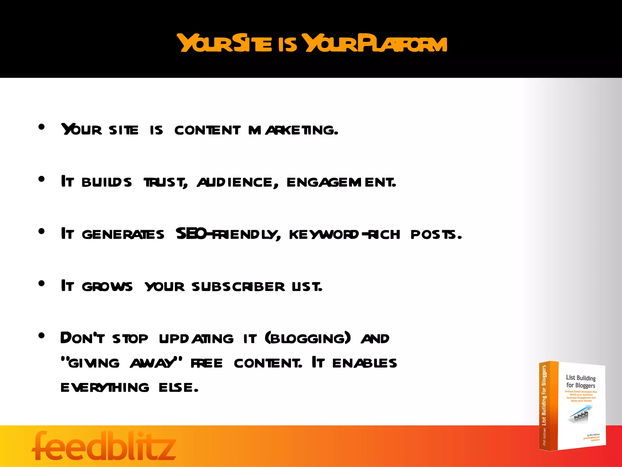 Your Site is Your Platform Your site is content marketing. It builds trust, audience, engagement. It generates SEO-friendly, keyword-rich posts. It grows your subscriber list. Don’t stop updating it (blogging) and  “giving away” free content. It enables  everything else. 