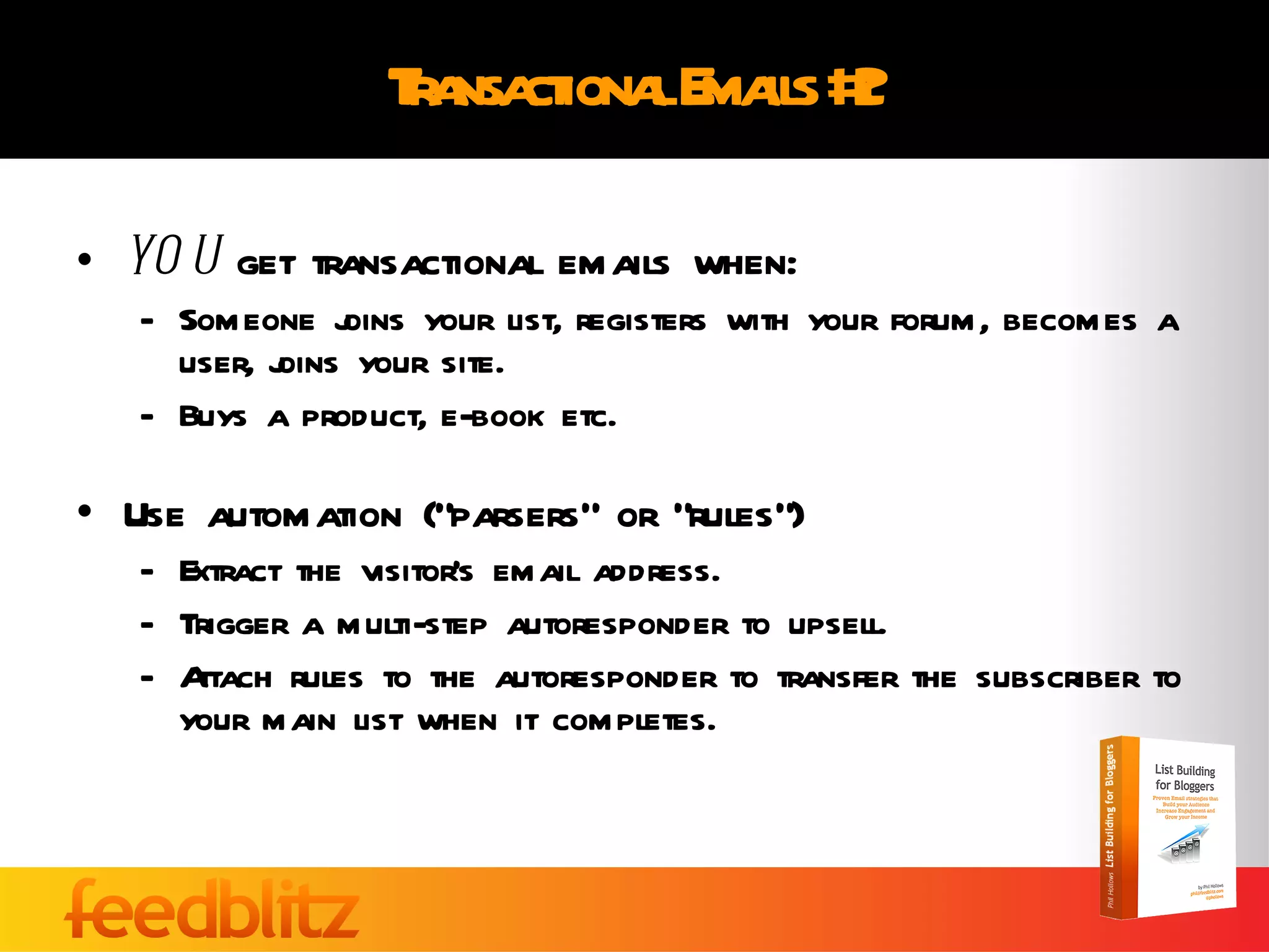 Transactional Emails #2 YOU  get transactional emails when: Someone joins your list, registers with your forum, becomes a user, joins your site. Buys a product, e-book etc. Use automation (“parsers” or “rules”)  Extract the visitor’s email address. Trigger a multi-step autoresponder to upsell. Attach rules to the autoresponder to transfer the subscriber to your main list when it completes. 