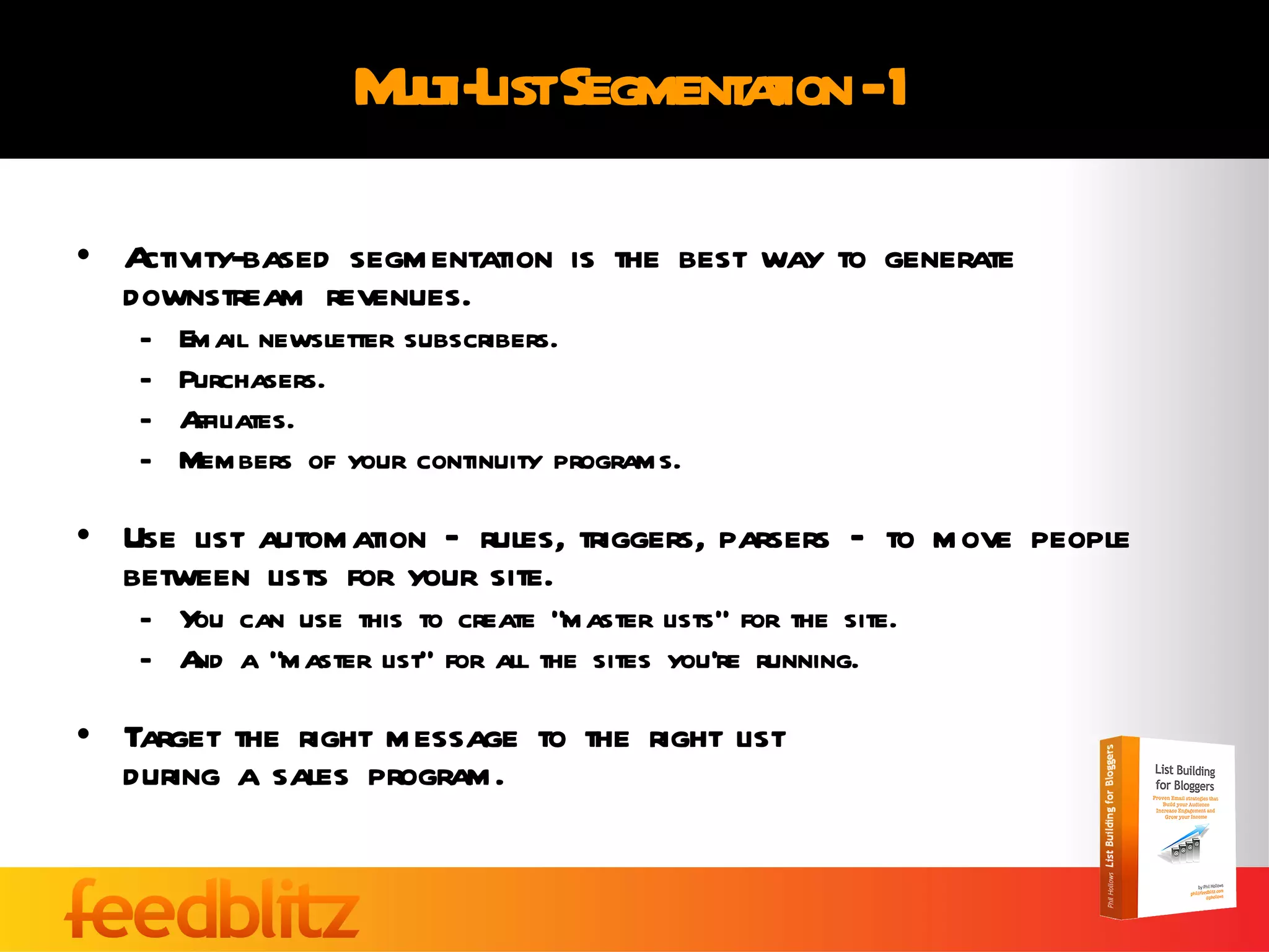Multi-List Segmentation - 1 Activity-based segmentation is the best way to generate downstream revenues. Email newsletter subscribers. Purchasers. Affiliates. Members of your continuity programs. Use list automation – rules, triggers, parsers – to move people between lists for your site. You can use this to create “master lists” for the site. And a “master list” for all the sites you’re running. Target the right message to the right list  during a sales program. 
