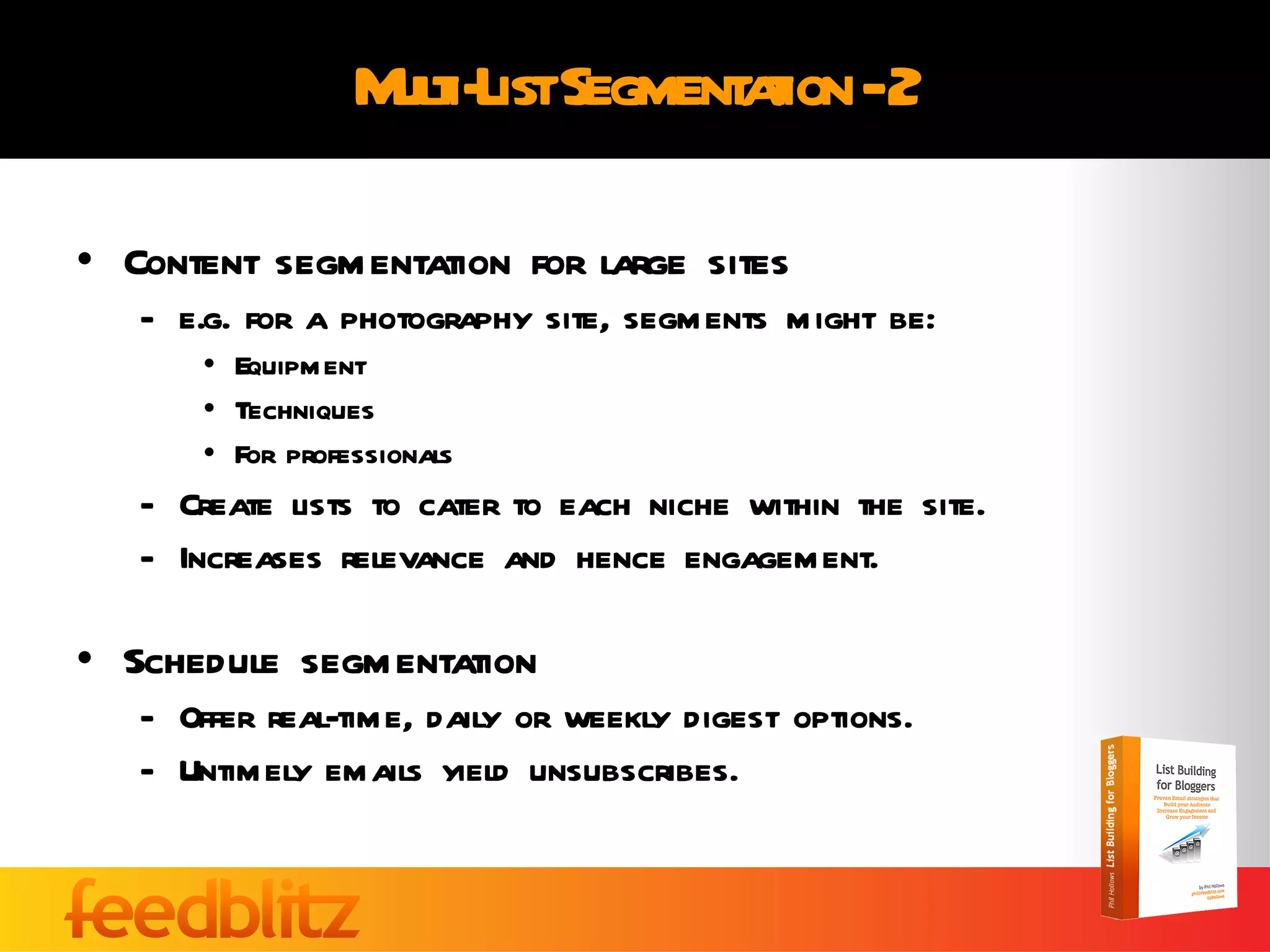 Multi-List Segmentation - 2 Content segmentation for large sites e.g. for a photography site, segments might be: Equipment Techniques For professionals Create lists to cater to each niche within the site. Increases relevance and hence engagement. Schedule segmentation Offer real-time, daily or weekly digest options. Untimely emails yield unsubscribes. 