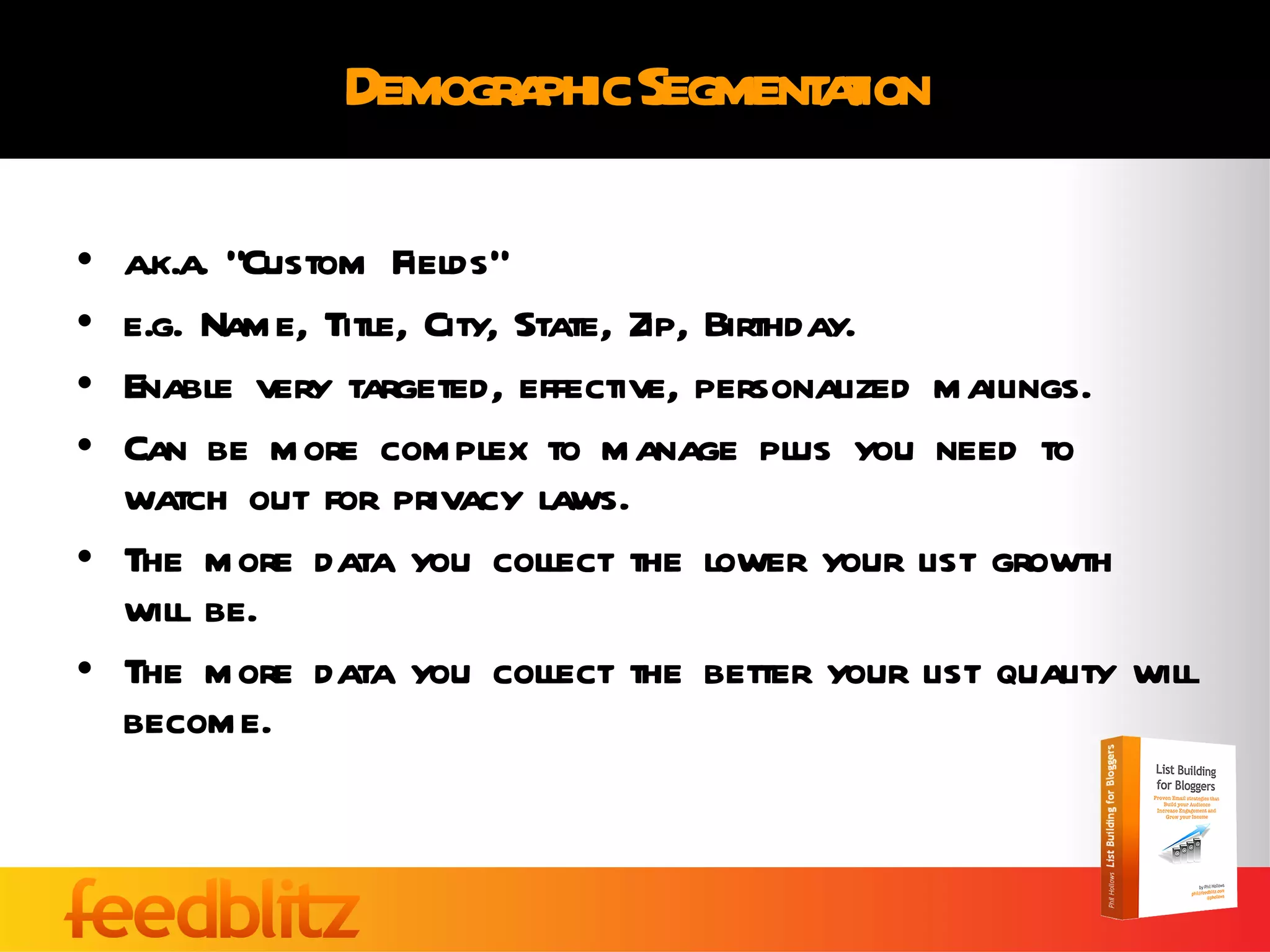 Demographic Segmentation a.k.a. “Custom Fields” e.g. Name, Title, City, State, Zip, Birthday. Enable very targeted, effective, personalized mailings. Can be more complex to manage plus you need to watch out for privacy laws. The more data you collect the lower your list growth will be. The more data you collect the better your list quality will become. 